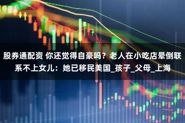 股券通配资 你还觉得自豪吗？老人在小吃店晕倒联系不上女儿：她已移民美国_孩子_父母_上海