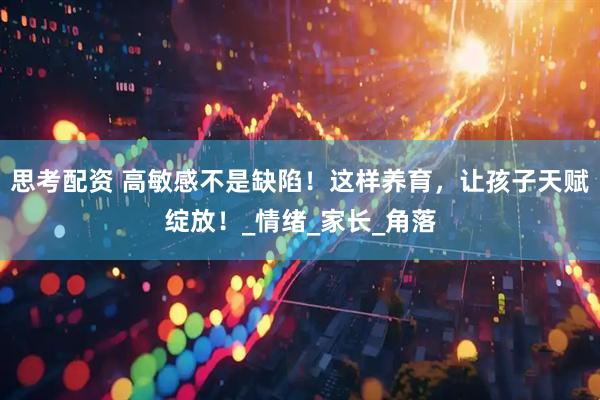 思考配资 高敏感不是缺陷！这样养育，让孩子天赋绽放！_情绪_家长_角落