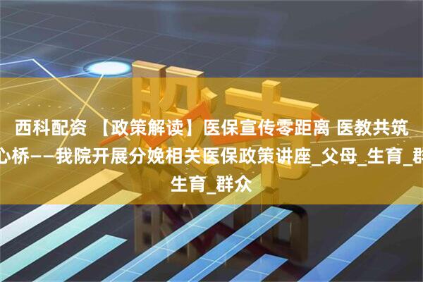 西科配资 【政策解读】医保宣传零距离 医教共筑安心桥——我院开展分娩相关医保政策讲座_父母_生育_群众