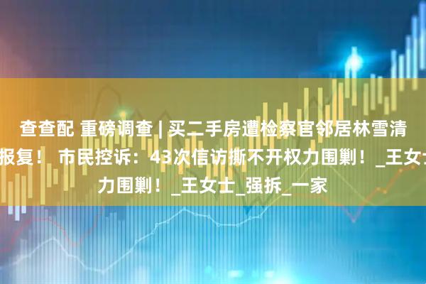 查查配 重磅调查 | 买二手房遭检察官邻居林雪清近5年的持续报复！ 市民控诉：43次信访撕不开权力围剿！_王女士_强拆_一家