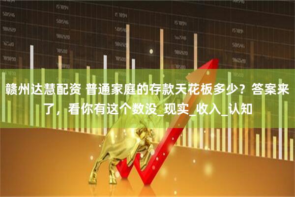 赣州达慧配资 普通家庭的存款天花板多少？答案来了，看你有这个数没_现实_收入_认知