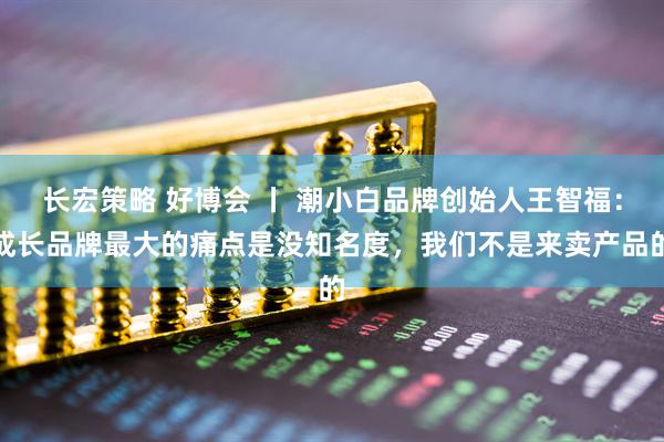 长宏策略 好博会 丨 潮小白品牌创始人王智福：成长品牌最大的痛点是没知名度，我们不是来卖产品的