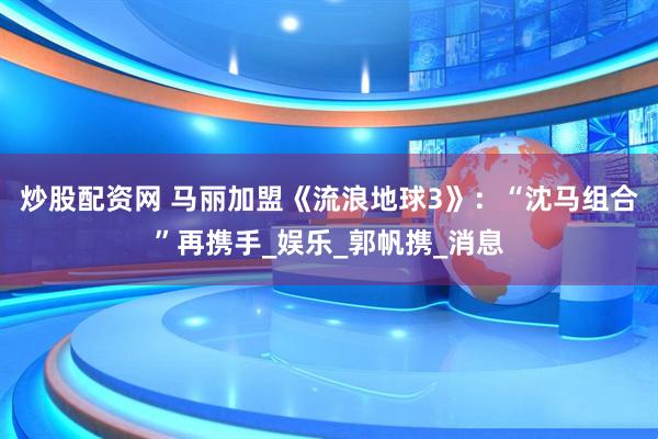 炒股配资网 马丽加盟《流浪地球3》：“沈马组合”再携手_娱乐_郭帆携_消息