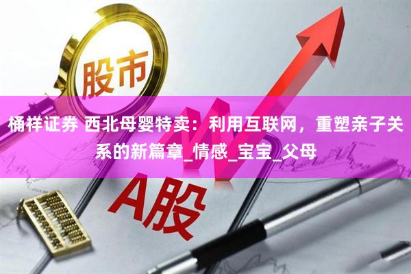 桶祥证券 西北母婴特卖：利用互联网，重塑亲子关系的新篇章_情感_宝宝_父母