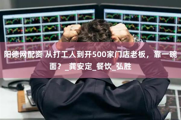 阳德网配资 从打工人到开500家门店老板，靠一碗面？_龚安定_餐饮_弘胜