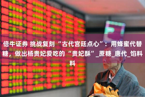倍牛证券 挑战复刻 “古代宫廷点心”：用蜂蜜代替糖，做出杨贵妃爱吃的 “贵妃酥”_蔗糖_唐代_馅料