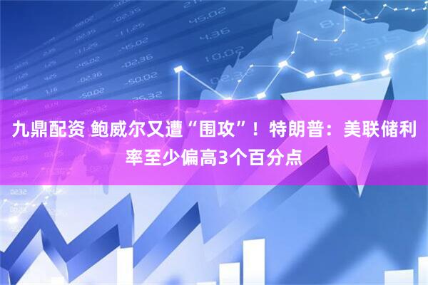 九鼎配资 鲍威尔又遭“围攻”！特朗普：美联储利率至少偏高3个百分点