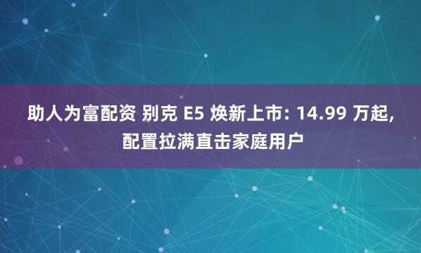 助人为富配资 别克 E5 焕新上市: 14.99 万起, 配置拉满直击家庭用户