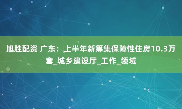 旭胜配资 广东：上半年新筹集保障性住房10.3万套_城乡建设厅_工作_领域