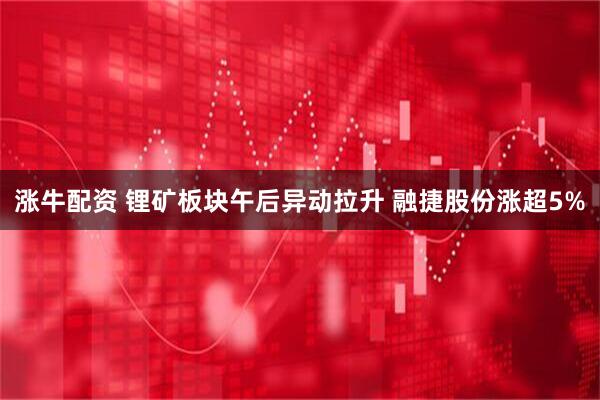 涨牛配资 锂矿板块午后异动拉升 融捷股份涨超5%