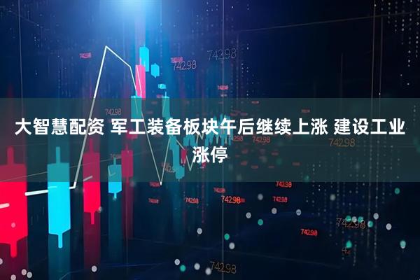 大智慧配资 军工装备板块午后继续上涨 建设工业涨停