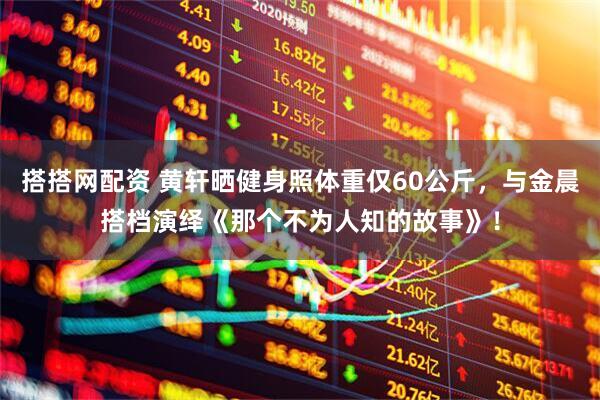 搭搭网配资 黄轩晒健身照体重仅60公斤，与金晨搭档演绎《那个不为人知的故事》！