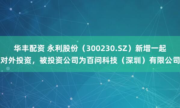 华丰配资 永利股份（300230.SZ）新增一起对外投资，被投资公司为百问科技（深圳）有限公司