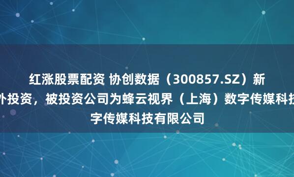红涨股票配资 协创数据（300857.SZ）新增一起对外投资，被投资公司为蜂云视界（上海）数字传媒科技有限公司