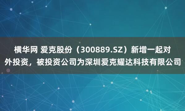 横华网 爱克股份（300889.SZ）新增一起对外投资，被投资公司为深圳爱克耀达科技有限公司