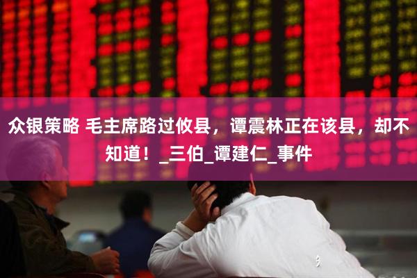众银策略 毛主席路过攸县，谭震林正在该县，却不知道！_三伯_谭建仁_事件