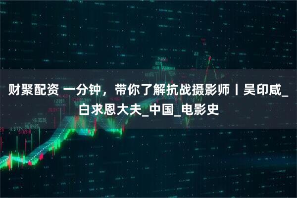 财聚配资 一分钟，带你了解抗战摄影师丨吴印咸_白求恩大夫_中国_电影史