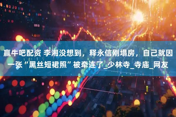 赢牛吧配资 李湘没想到，释永信刚塌房，自己就因一张“黑丝短裙照”被牵连了_少林寺_寺庙_网友