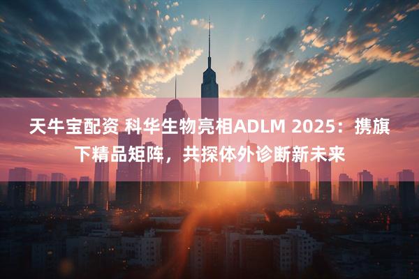 天牛宝配资 科华生物亮相ADLM 2025：携旗下精品矩阵，共探体外诊断新未来