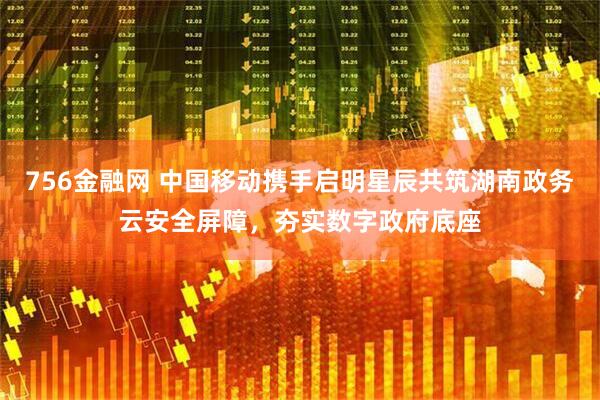 756金融网 中国移动携手启明星辰共筑湖南政务云安全屏障，夯实数字政府底座