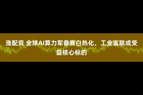 涨配资 全球AI算力军备赛白热化，工业富联成受益核心标的