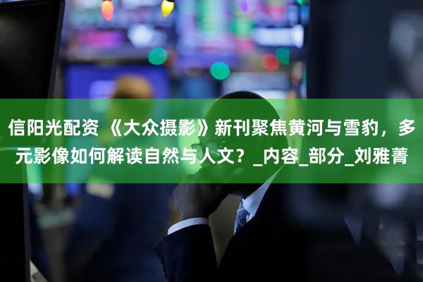 信阳光配资 《大众摄影》新刊聚焦黄河与雪豹，多元影像如何解读自然与人文？_内容_部分_刘雅菁