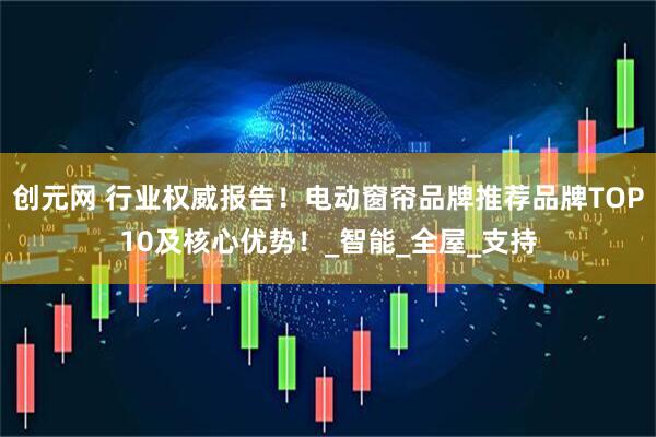 创元网 行业权威报告！电动窗帘品牌推荐品牌TOP10及核心优势！_智能_全屋_支持
