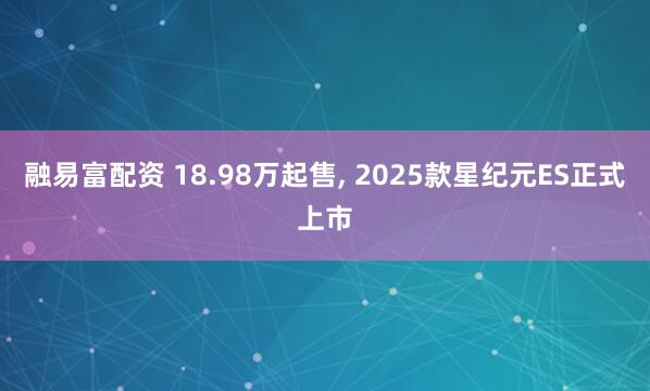 融易富配资 18.98万起售, 2025款星纪元ES正式上市