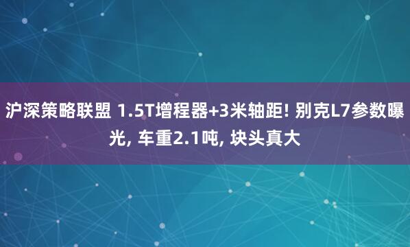 沪深策略联盟 1.5T增程器+3米轴距! 别克L7参数曝光, 车重2.1吨, 块头真大