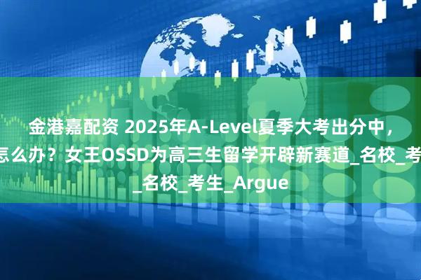 金港嘉配资 2025年A-Level夏季大考出分中，未达CON怎么办？女王OSSD为高三生留学开辟新赛道_名校_考生_Argue