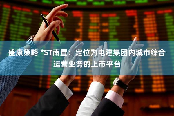 盛康策略 *ST南置：定位为电建集团内城市综合运营业务的上市平台