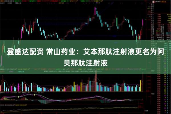 盈盛达配资 常山药业：艾本那肽注射液更名为阿贝那肽注射液
