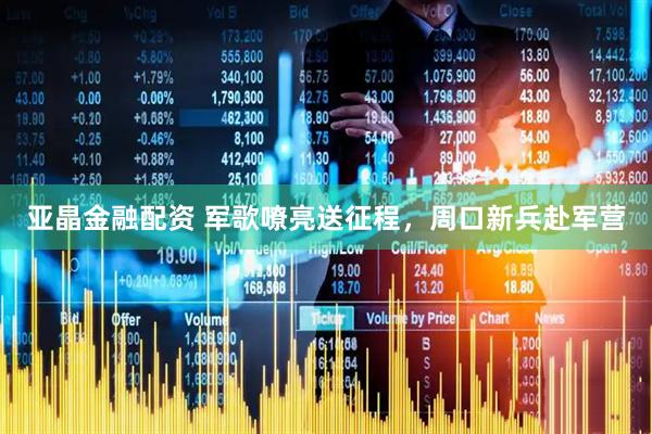 亚晶金融配资 军歌嘹亮送征程，周口新兵赴军营